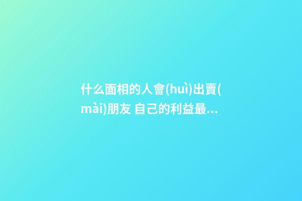 什么面相的人會(huì)出賣(mài)朋友 自己的利益最重要